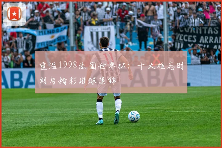 重温1998法国世界杯：十大难忘时刻与精彩进球集锦