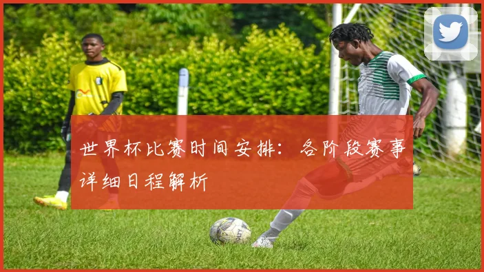 世界杯比赛时间安排：各阶段赛事详细日程解析