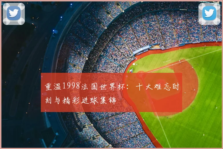 重温1998法国世界杯：十大难忘时刻与精彩进球集锦