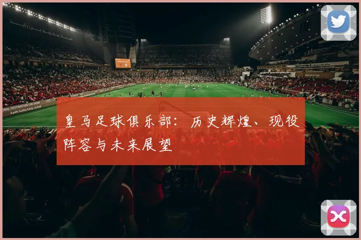 皇马足球俱乐部:历史辉煌、现役阵容与未来展望