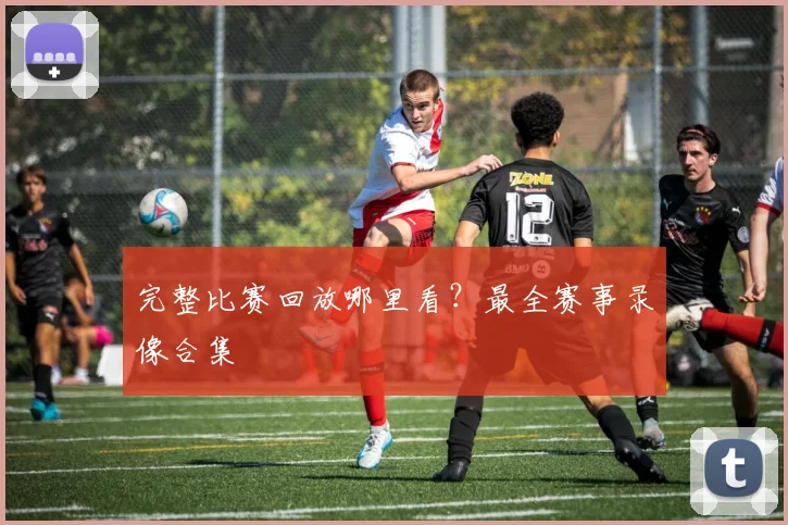 完整比赛回放哪里看?最全赛事录像合集