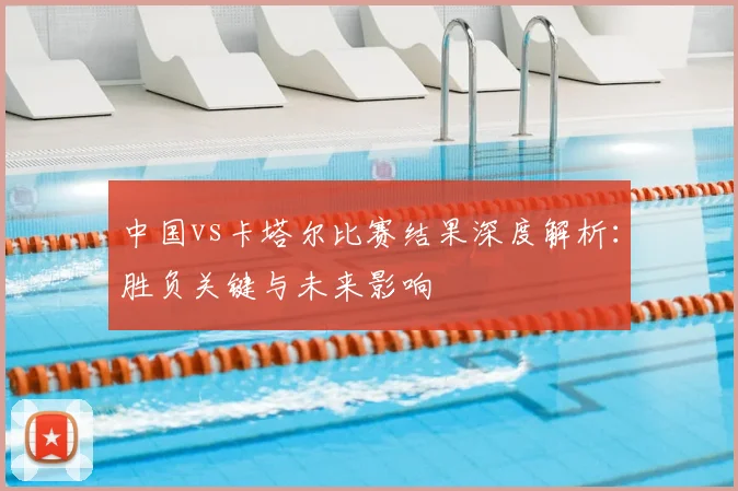中国vs卡塔尔比赛结果深度解析：胜负关键与未来影响